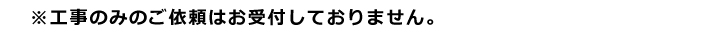 工事のみのご依頼はお受けしておりません